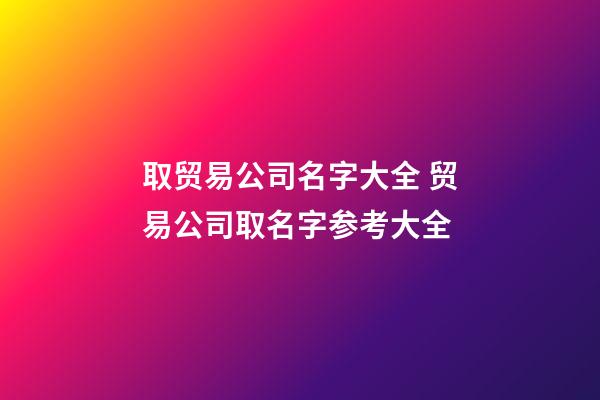 取贸易公司名字大全 贸易公司取名字参考大全-第1张-公司起名-玄机派